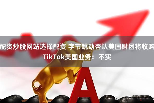 配资炒股网站选择配资 字节跳动否认美国财团将收购TikTok美国业务：不实