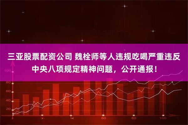 三亚股票配资公司 魏栓师等人违规吃喝严重违反中央八项规定精神问题，公开通报！