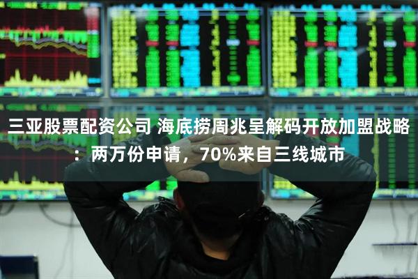 三亚股票配资公司 海底捞周兆呈解码开放加盟战略：两万份申请，70%来自三线城市