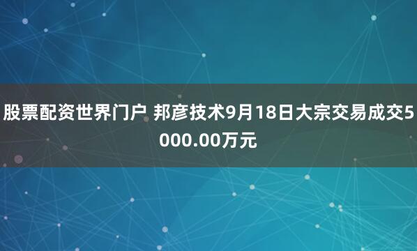 股票配资世界门户 邦彦技术9月18日大宗交易成交5000.00万元