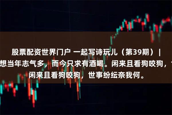 股票配资世界门户 一起写诗玩儿（第39期） | @一叶轻舟：遥想当年志气多，而今只求有酒喝。闲来且看狗咬狗，世事纷纭奈我何。
