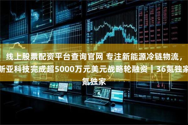 线上股票配资平台查询官网 专注新能源冷链物流，新亚科技完成超5000万元美元战略轮融资｜36氪独家