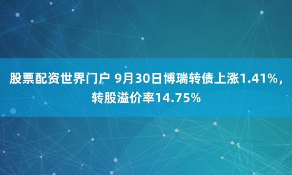 股票配资世界门户 9月30日博瑞转债上涨1.41%，转股溢价率14.75%
