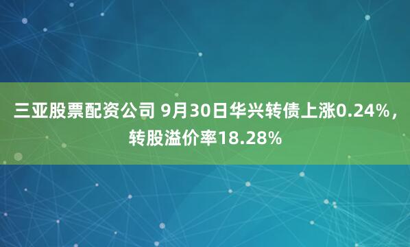 三亚股票配资公司 9月30日华兴转债上涨0.24%，转股溢价率18.28%