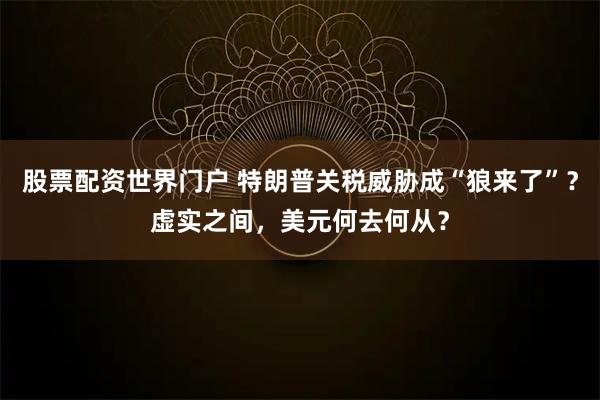 股票配资世界门户 特朗普关税威胁成“狼来了”？虚实之间，美元何去何从？