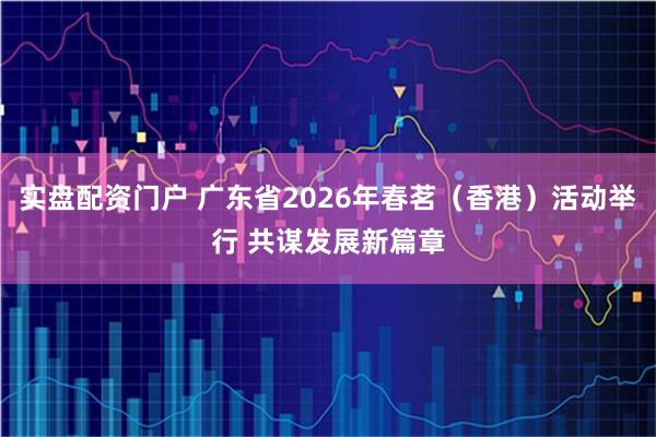 实盘配资门户 广东省2026年春茗（香港）活动举行 共谋发展新篇章