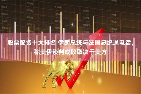股票配资十大排名 伊朗总统与法国总统通电话，称美伊谈判成败取决于美方