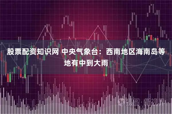 股票配资知识网 中央气象台：西南地区海南岛等地有中到大雨